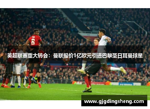英超联赛重大转会：曼联报价1亿欧元引进巴黎圣日耳曼球星