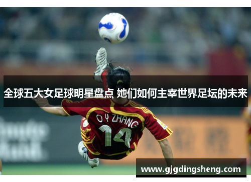 全球五大女足球明星盘点 她们如何主宰世界足坛的未来